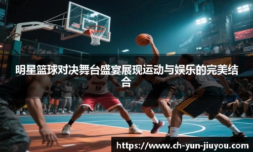 明星篮球对决舞台盛宴展现运动与娱乐的完美结合